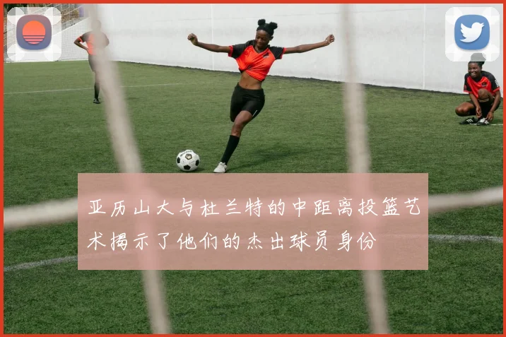 亚历山大与杜兰特的中距离投篮艺术揭示了他们的杰出球员身份