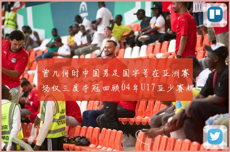 曾几何时中国男足国字号在亚洲赛场仅三度夺冠回顾04年U17亚少赛辉煌时刻
