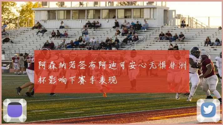 阿森纳若签布阿迪可安心无惧非洲杯影响下赛季表现