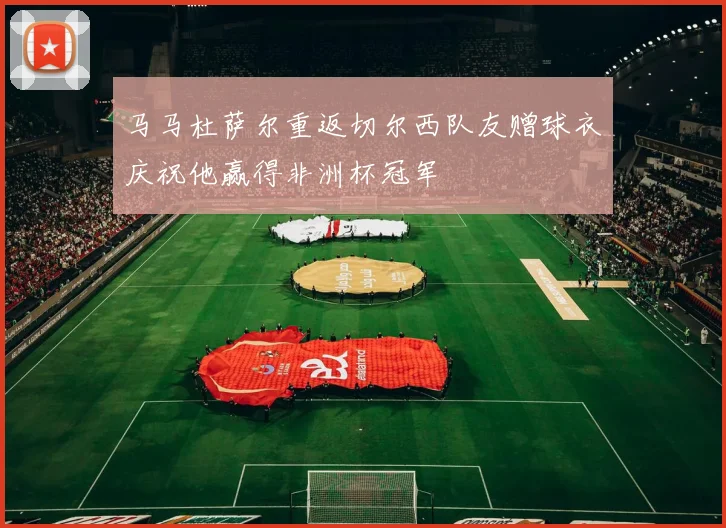 马马杜萨尔重返切尔西队友赠球衣庆祝他赢得非洲杯冠军