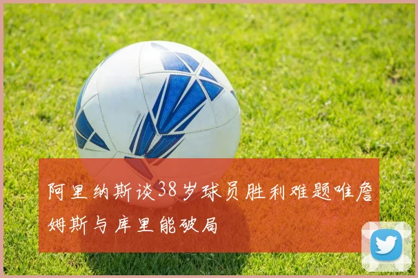 阿里纳斯谈38岁球员胜利难题唯詹姆斯与库里能破局