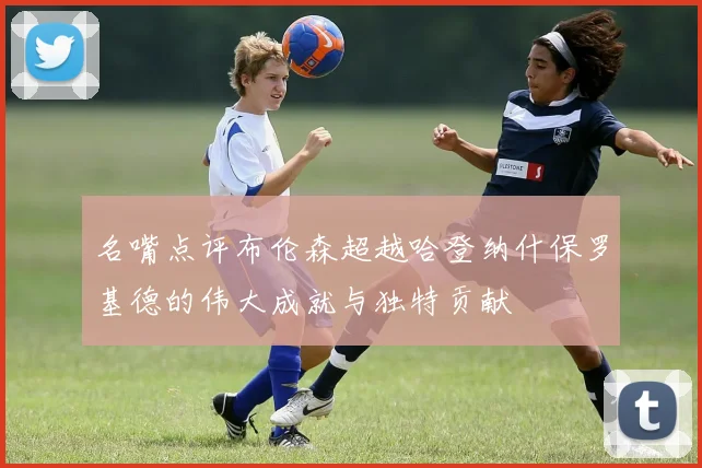 名嘴点评布伦森超越哈登纳什保罗基德的伟大成就与独特贡献