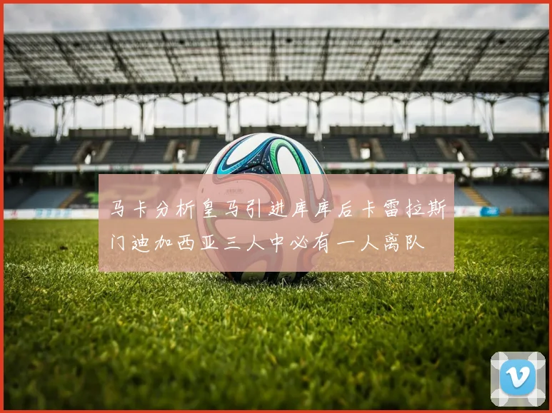 马卡分析皇马引进库库后卡雷拉斯门迪加西亚三人中必有一人离队