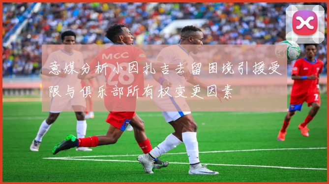 意媒分析小因扎吉去留困境引援受限与俱乐部所有权变更因素