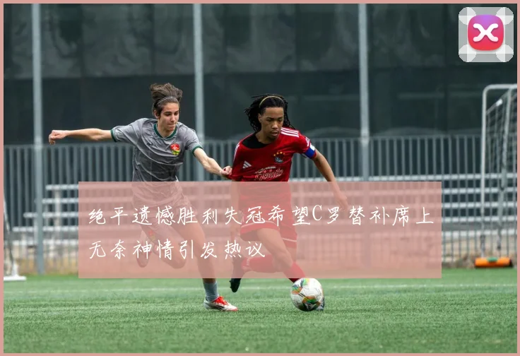 绝平遗憾胜利失冠希望C罗替补席上无奈神情引发热议