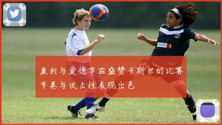 康利与爱德华兹盛赞卡斯尔的比赛节奏与攻击性表现出色