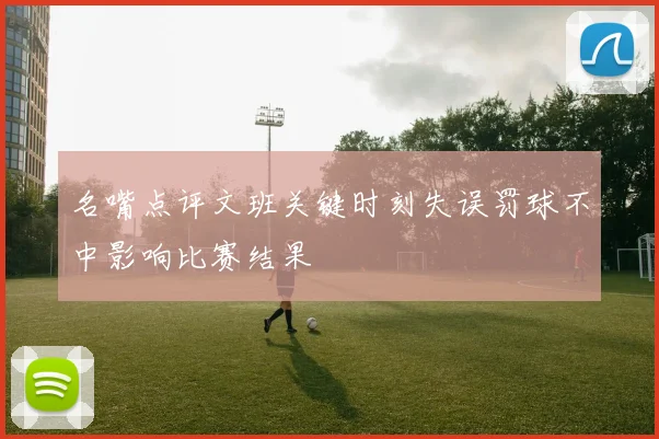 名嘴点评文班关键时刻失误罚球不中影响比赛结果