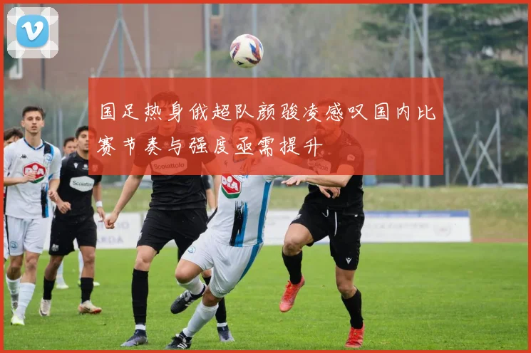 国足热身俄超队颜骏凌感叹国内比赛节奏与强度亟需提升