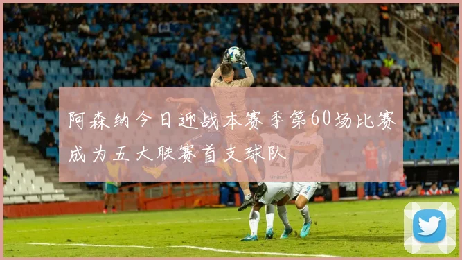 阿森纳今日迎战本赛季第60场比赛成为五大联赛首支球队