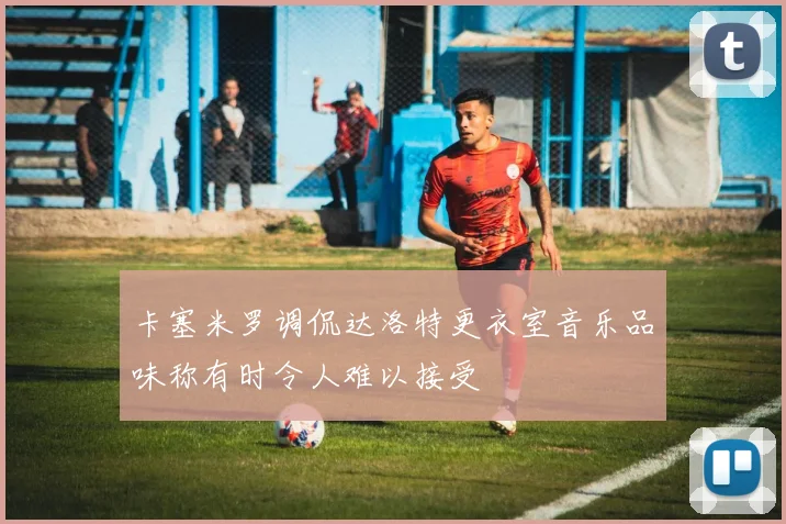 卡塞米罗调侃达洛特更衣室音乐品味称有时令人难以接受