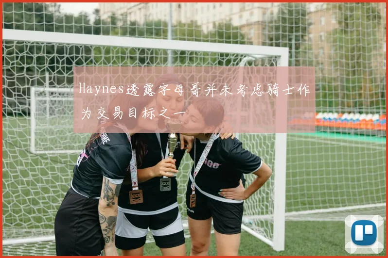 Haynes透露字母哥并未考虑骑士作为交易目标之一