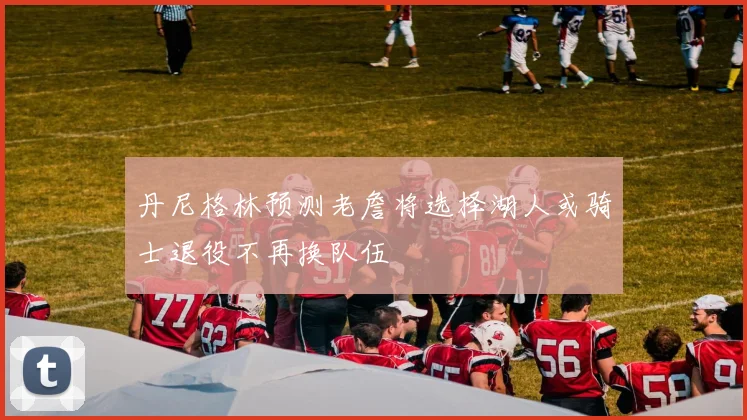 丹尼格林预测老詹将选择湖人或骑士退役不再换队伍