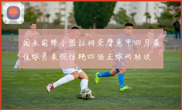 国米前锋小图拉姆荣膺意甲四月最佳球员表现惊艳四场五球两助攻