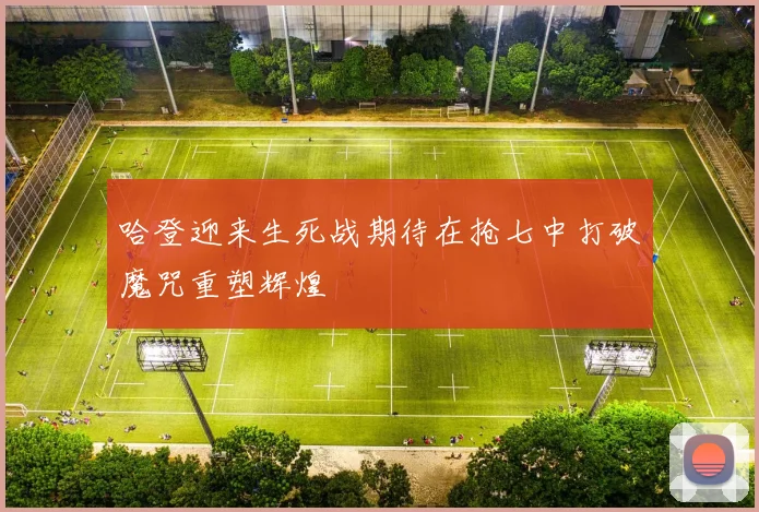 哈登迎来生死战期待在抢七中打破魔咒重塑辉煌