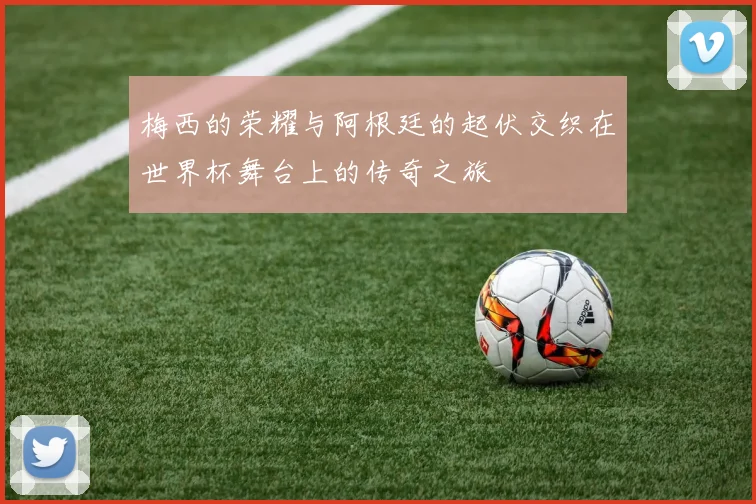 梅西的荣耀与阿根廷的起伏交织在世界杯舞台上的传奇之旅