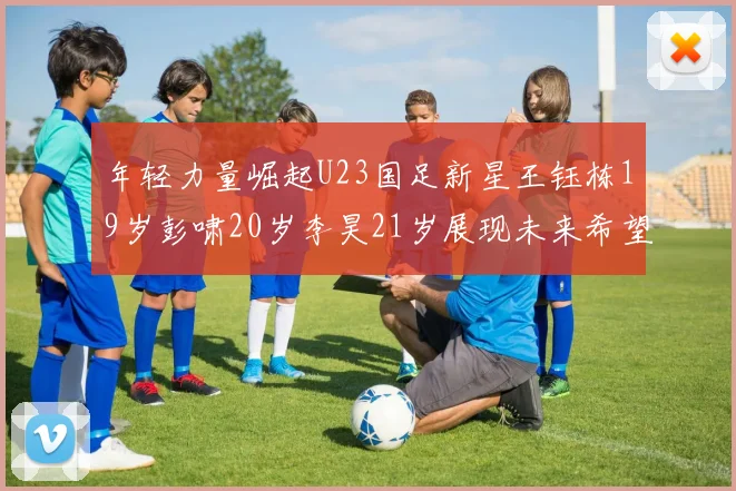 年轻力量崛起U23国足新星王钰栋19岁彭啸20岁李昊21岁展现未来希望