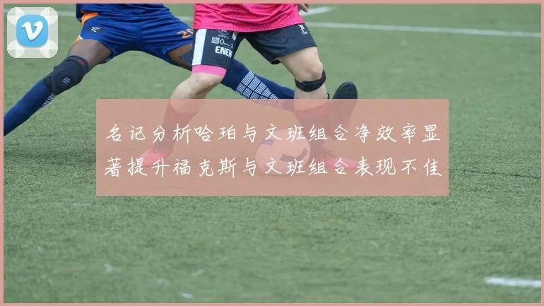 名记分析哈珀与文班组合净效率显著提升福克斯与文班组合表现不佳差距明显